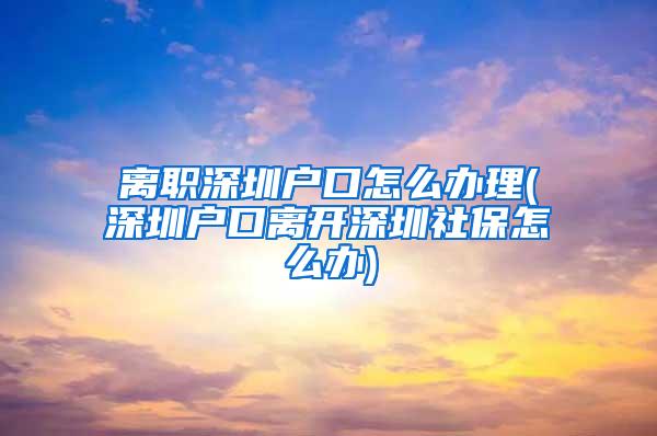 离职深圳户口怎么办理(深圳户口离开深圳社保怎么办)