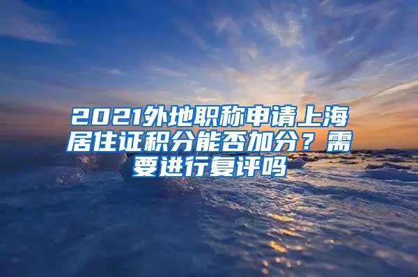 2021外地职称申请上海居住证积分能否加分？需要进行复评吗