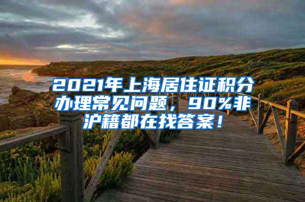 2021年上海居住证积分办理常见问题，90%非沪籍都在找答案！