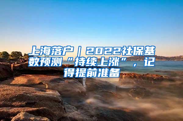 上海落户｜2022社保基数预测“持续上涨”，记得提前准备