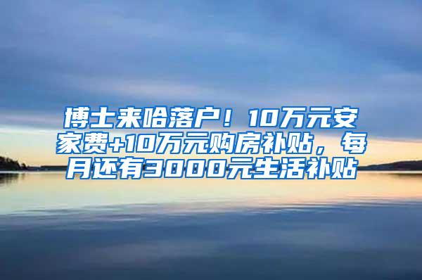 博士来哈落户！10万元安家费+10万元购房补贴，每月还有3000元生活补贴↘