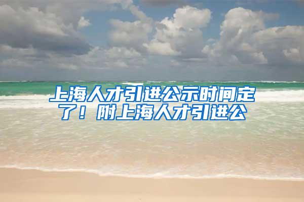 上海人才引进公示时间定了！附上海人才引进公