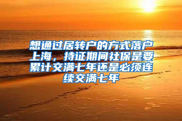 想通过居转户的方式落户上海，持证期间社保是要累计交满七年还是必须连续交满七年