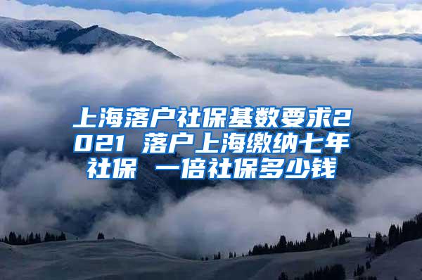 上海落户社保基数要求2021 落户上海缴纳七年社保 一倍社保多少钱