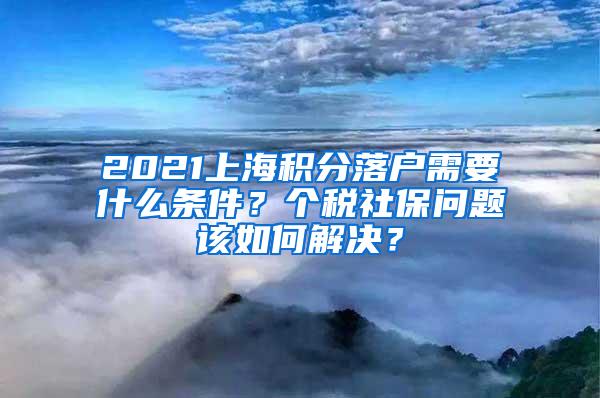 2021上海积分落户需要什么条件？个税社保问题该如何解决？