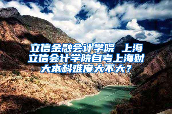 立信金融会计学院 上海立信会计学院自考上海财大本科难度大不大？