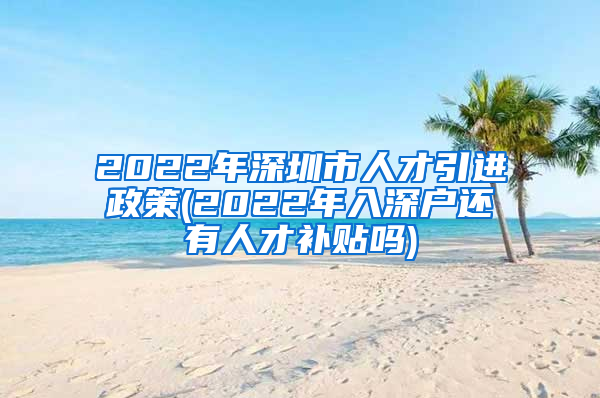 2022年深圳市人才引进政策(2022年入深户还有人才补贴吗)