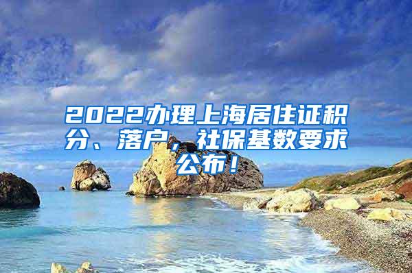 2022办理上海居住证积分、落户，社保基数要求公布！