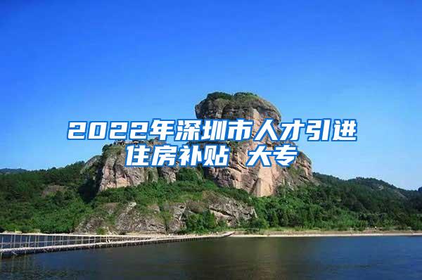 2022年深圳市人才引进住房补贴 大专