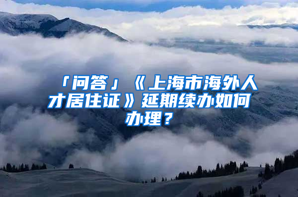 「问答」《上海市海外人才居住证》延期续办如何办理？