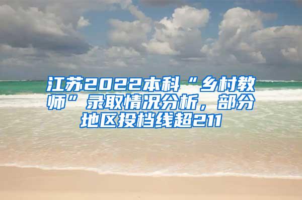 江苏2022本科“乡村教师”录取情况分析，部分地区投档线超211