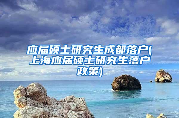 应届硕士研究生成都落户(上海应届硕士研究生落户政策)