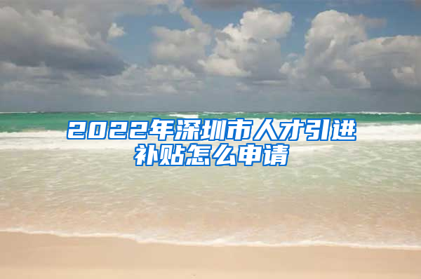 2022年深圳市人才引进补贴怎么申请