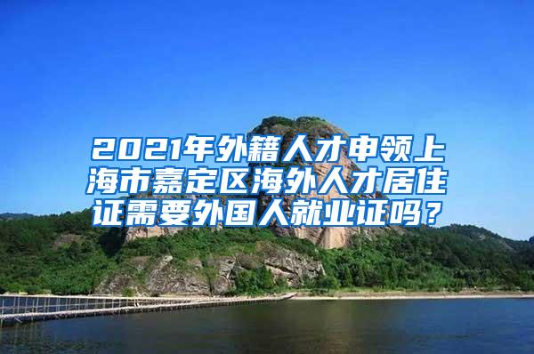 2021年外籍人才申领上海市嘉定区海外人才居住证需要外国人就业证吗？