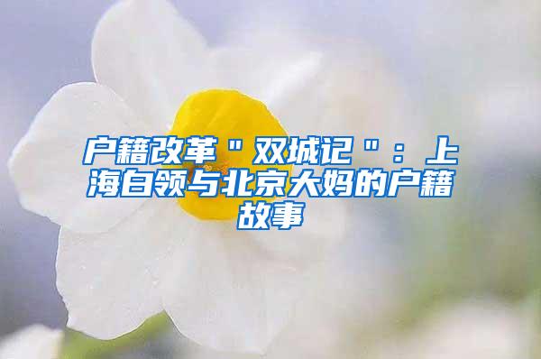 户籍改革＂双城记＂：上海白领与北京大妈的户籍故事