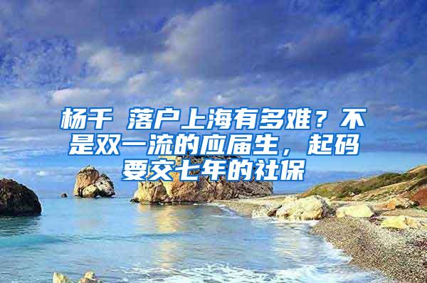 杨千嬅落户上海有多难？不是双一流的应届生，起码要交七年的社保