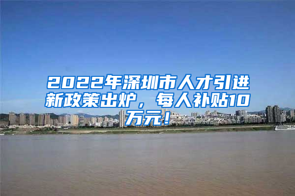 2022年深圳市人才引进新政策出炉，每人补贴10万元！