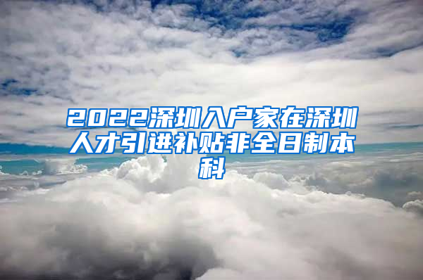 2022深圳入户家在深圳人才引进补贴非全日制本科