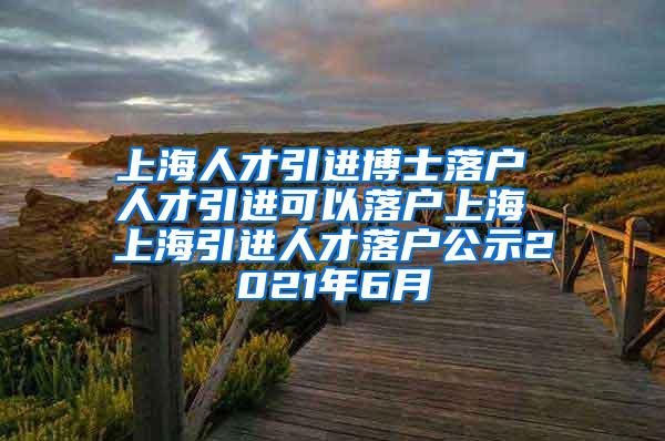 上海人才引进博士落户 人才引进可以落户上海 上海引进人才落户公示2021年6月