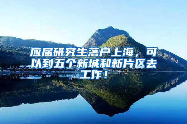 应届研究生落户上海，可以到五个新城和新片区去工作！
