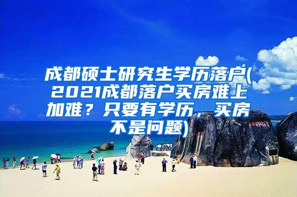 成都硕士研究生学历落户(2021成都落户买房难上加难？只要有学历，买房不是问题)