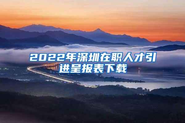 2022年深圳在职人才引进呈报表下载