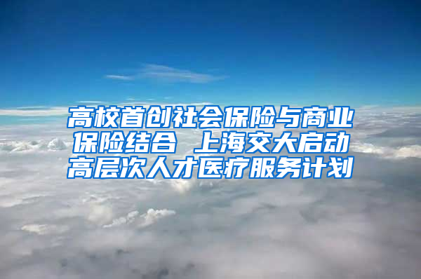 高校首创社会保险与商业保险结合 上海交大启动高层次人才医疗服务计划