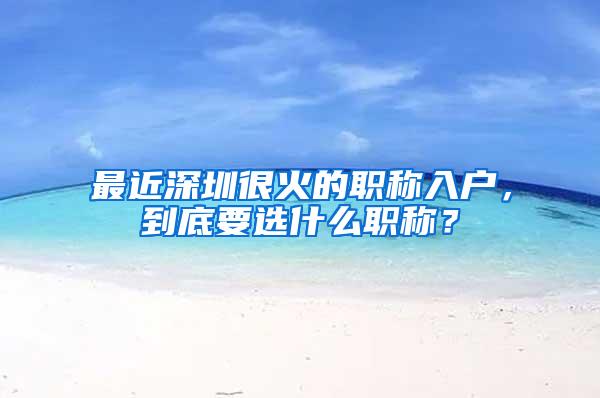 最近深圳很火的职称入户，到底要选什么职称？