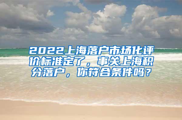 2022上海落户市场化评价标准定了，事关上海积分落户，你符合条件吗？