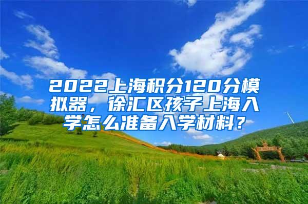 2022上海积分120分模拟器，徐汇区孩子上海入学怎么准备入学材料？