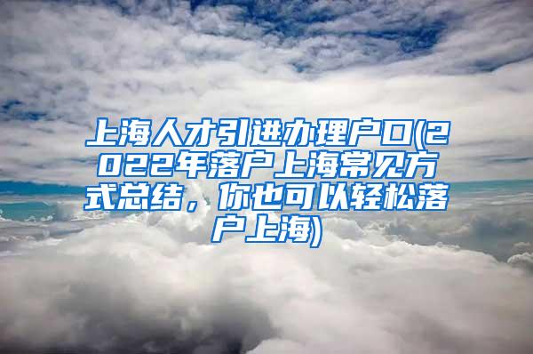 上海人才引进办理户口(2022年落户上海常见方式总结，你也可以轻松落户上海)