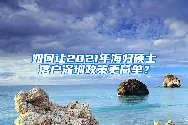 如何让2021年海归硕士落户深圳政策更简单？