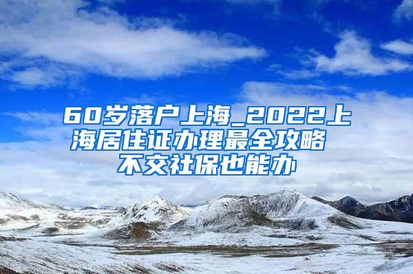 60岁落户上海_2022上海居住证办理最全攻略 不交社保也能办