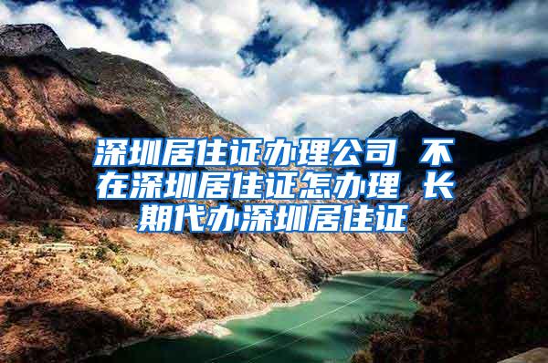 深圳居住证办理公司 不在深圳居住证怎办理 长期代办深圳居住证