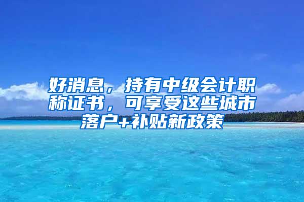 好消息，持有中级会计职称证书，可享受这些城市落户+补贴新政策