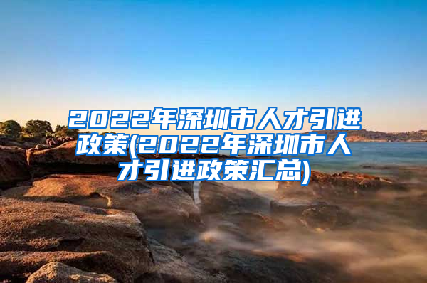 2022年深圳市人才引进政策(2022年深圳市人才引进政策汇总)