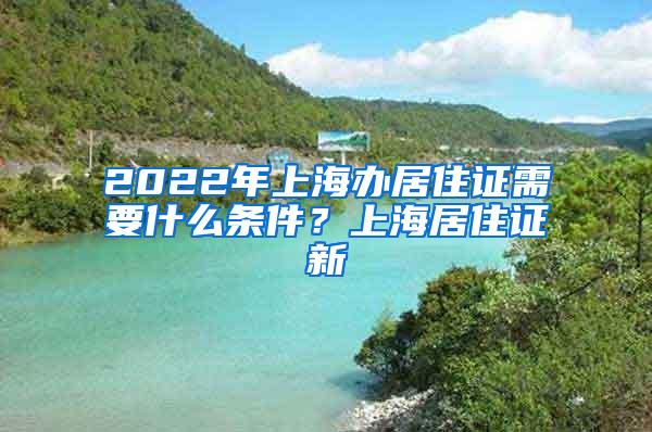 2022年上海办居住证需要什么条件？上海居住证新