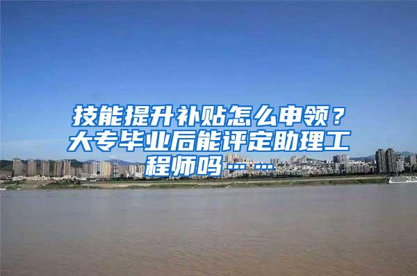 技能提升补贴怎么申领？大专毕业后能评定助理工程师吗……