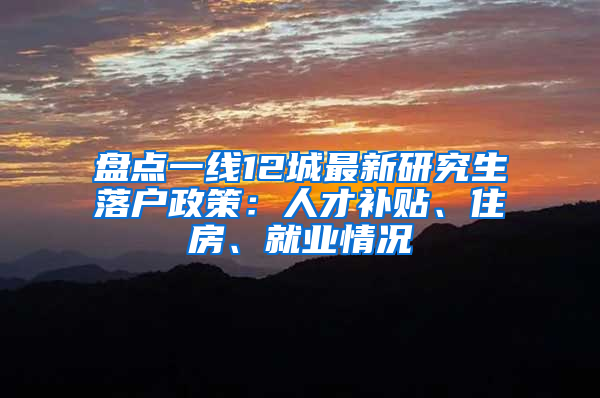 盘点一线12城最新研究生落户政策：人才补贴、住房、就业情况