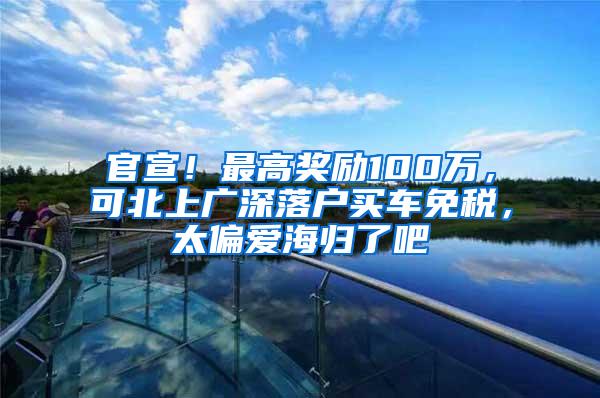 官宣！最高奖励100万，可北上广深落户买车免税，太偏爱海归了吧