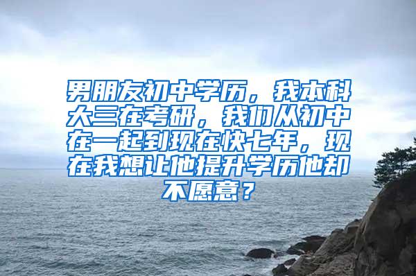 男朋友初中学历，我本科大三在考研，我们从初中在一起到现在快七年，现在我想让他提升学历他却不愿意？