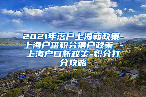 2021年落户上海新政策-上海户籍积分落户政策 -上海户口新政策-积分打分攻略
