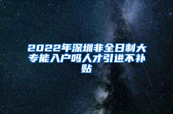 2022年深圳非全日制大专能入户吗人才引进不补贴