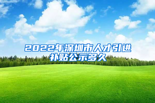 2022年深圳市人才引进补贴公示多久