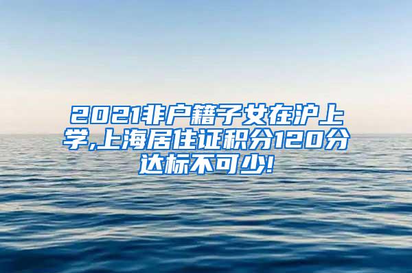 2021非户籍子女在沪上学,上海居住证积分120分达标不可少!