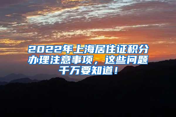 2022年上海居住证积分办理注意事项，这些问题千万要知道！