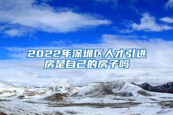 2022年深圳区人才引进房是自己的房子吗