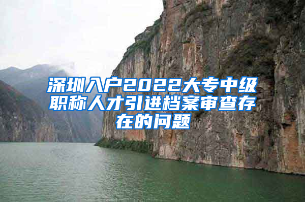 深圳入户2022大专中级职称人才引进档案审查存在的问题