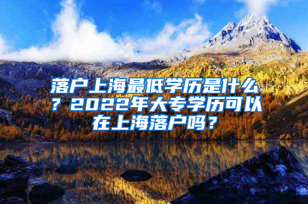 落户上海最低学历是什么？2022年大专学历可以在上海落户吗？