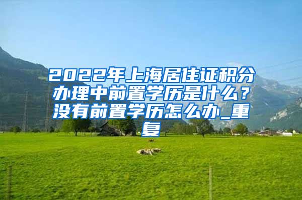 2022年上海居住证积分办理中前置学历是什么？没有前置学历怎么办_重复